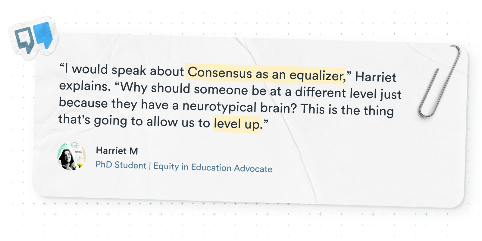 Quote graphic featuring Harriet M., a PhD student, stating: “I would speak about Consensus as an equalizer… Why should someone be at a different level just because they have a neurotypical brain? This is the thing that's going to allow us to level up.” Includes her name and title as Equity in Education Advocate.